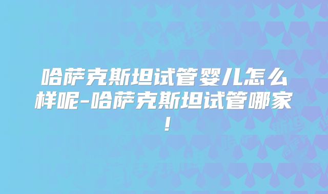 哈萨克斯坦试管婴儿怎么样呢-哈萨克斯坦试管哪家!