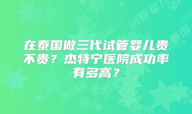 在泰国做三代试管婴儿贵不贵？杰特宁医院成功率有多高？
