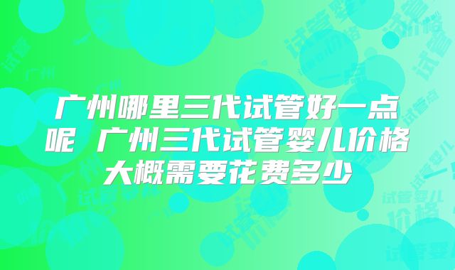 广州哪里三代试管好一点呢 广州三代试管婴儿价格大概需要花费多少