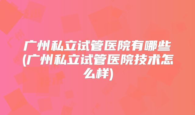 广州私立试管医院有哪些(广州私立试管医院技术怎么样)