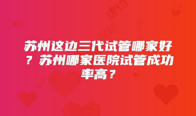 苏州这边三代试管哪家好？苏州哪家医院试管成功率高？