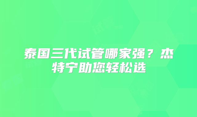 泰国三代试管哪家强？杰特宁助您轻松选