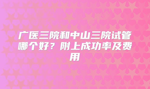 广医三院和中山三院试管哪个好？附上成功率及费用