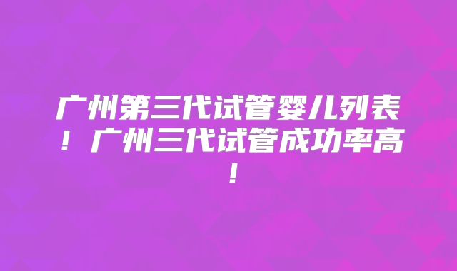 广州第三代试管婴儿列表!广州三代试管成功率高!