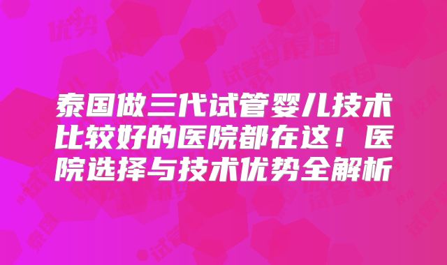 泰国做三代试管婴儿技术比较好的医院都在这！医院选择与技术优势全解析