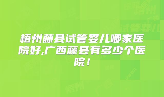梧州藤县试管婴儿哪家医院好,广西藤县有多少个医院！