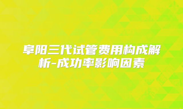 阜阳三代试管费用构成解析-成功率影响因素