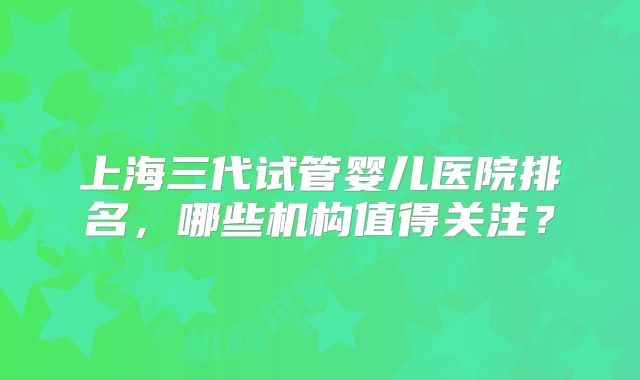 上海三代试管婴儿医院排名，哪些机构值得关注？
