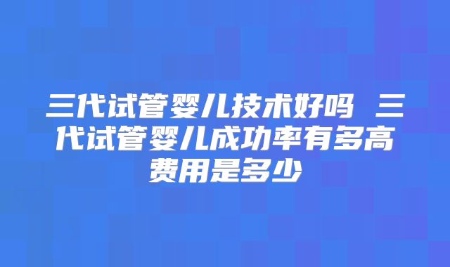 三代试管婴儿技术好吗 三代试管婴儿成功率有多高费用是多少