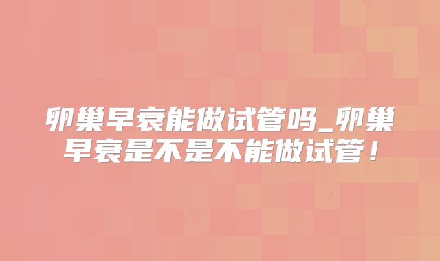 卵巢早衰能做试管吗_卵巢早衰是不是不能做试管!