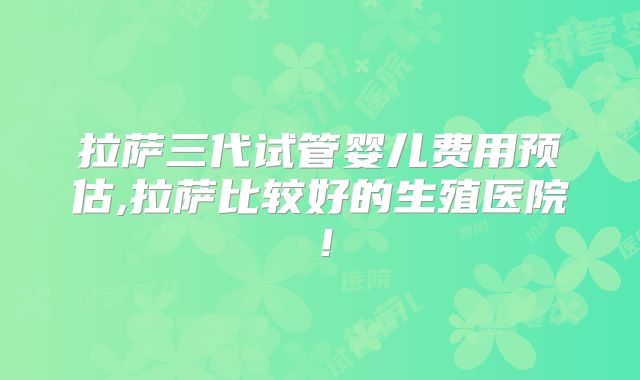 拉萨三代试管婴儿费用预估,拉萨比较好的生殖医院！