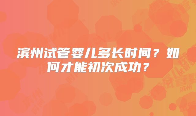 滨州试管婴儿多长时间?如何才能初次成功?