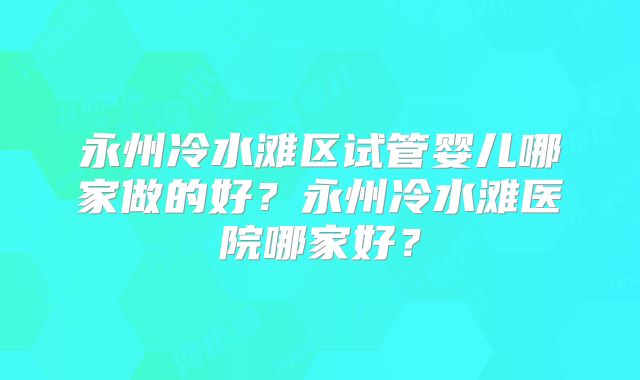 永州冷水滩区试管婴儿哪家做的好？永州冷水滩医院哪家好？