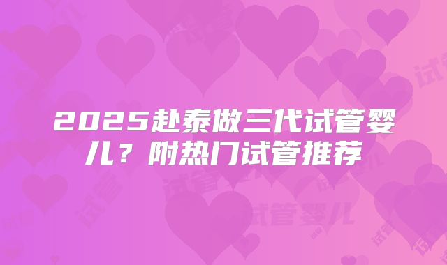 2025赴泰做三代试管婴儿?附热门试管推荐