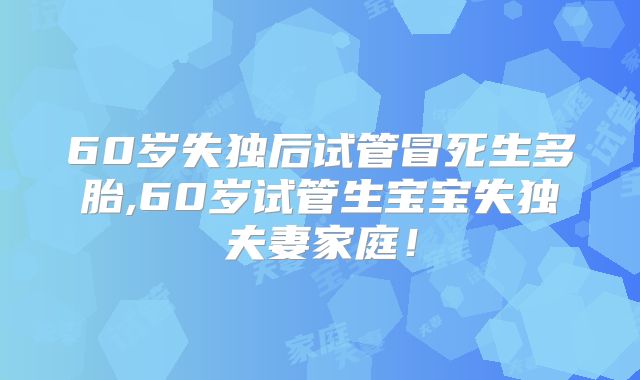 60岁失独后试管冒死生多胎,60岁试管生宝宝失独夫妻家庭!