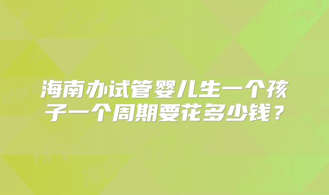 海南办试管婴儿生一个孩子一个周期要花多少钱?