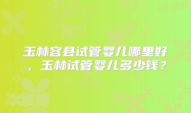 玉林容县试管婴儿哪里好,玉林试管婴儿多少钱?