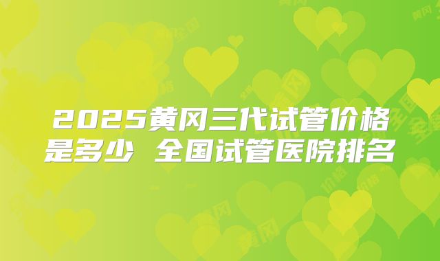 2025黄冈三代试管价格是多少 全国试管医院排名