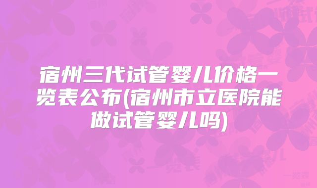 宿州三代试管婴儿价格一览表公布(宿州市立医院能做试管婴儿吗)