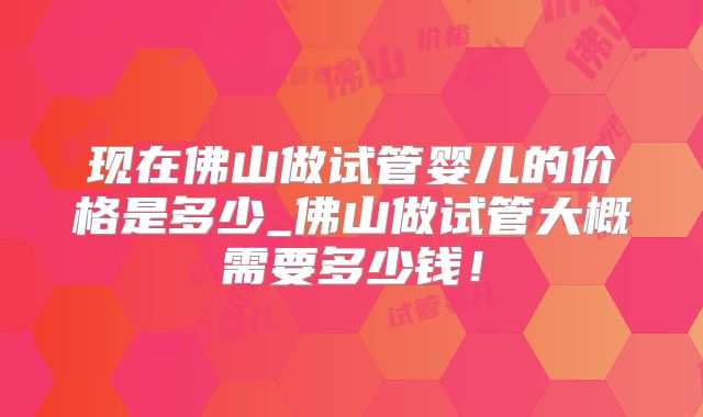 现在佛山做试管婴儿的价格是多少_佛山做试管大概需要多少钱!