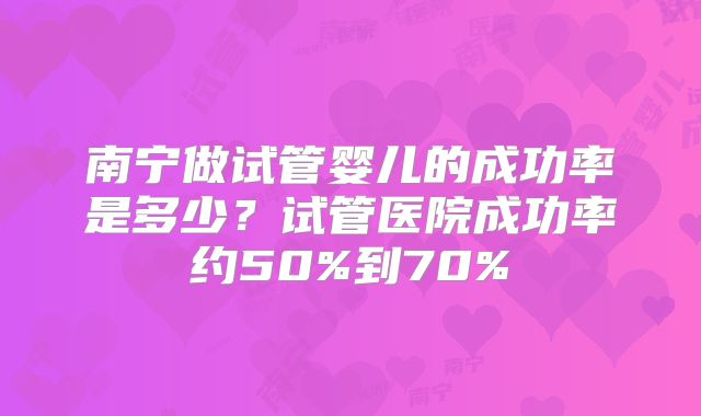 南宁做试管婴儿的成功率是多少?试管医院成功率约50%到70%