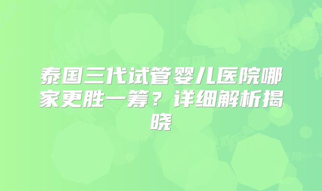 泰国三代试管婴儿医院哪家更胜一筹?详细解析揭晓
