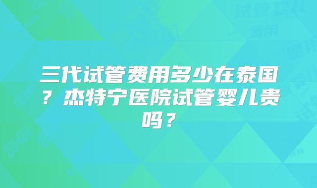 三代试管费用多少在泰国?杰特宁医院试管婴儿贵吗?