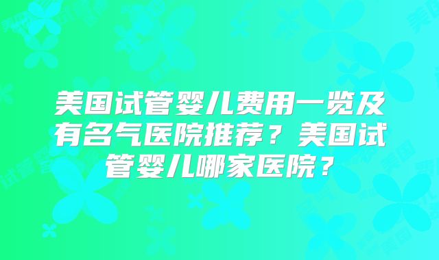 美国试管婴儿费用一览及有名气医院推荐?美国试管婴儿哪家医院?