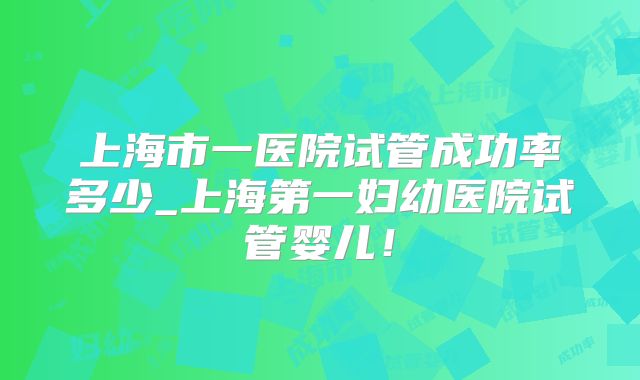 上海市一医院试管成功率多少_上海第一妇幼医院试管婴儿！