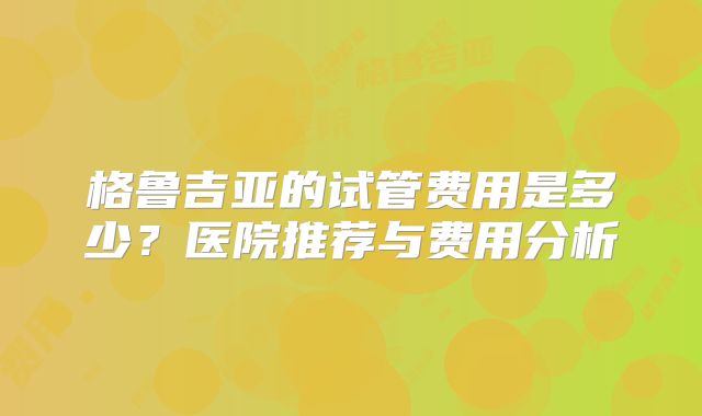 格鲁吉亚的试管费用是多少?医院推荐与费用分析