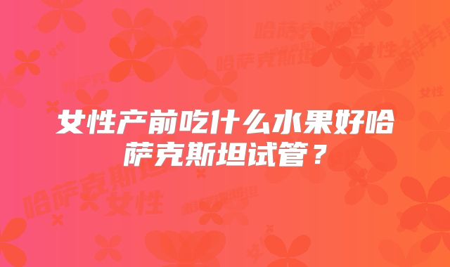 女性产前吃什么水果好哈萨克斯坦试管?
