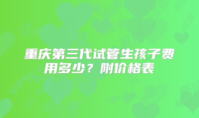 重庆第三代试管生孩子费用多少?附价格表