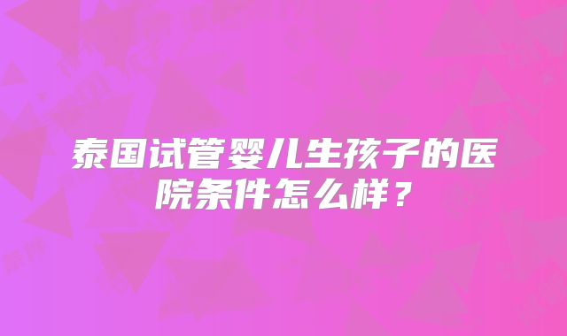 泰国试管婴儿生孩子的医院条件怎么样?