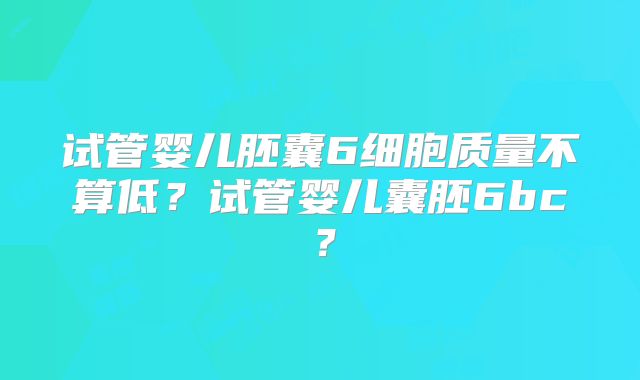 试管婴儿胚囊6细胞质量不算低？试管婴儿囊胚6bc？