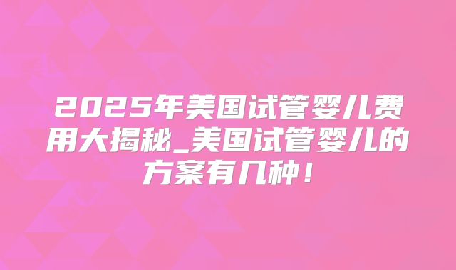2025年美国试管婴儿费用大揭秘_美国试管婴儿的方案有几种！