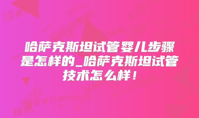 哈萨克斯坦试管婴儿步骤是怎样的_哈萨克斯坦试管技术怎么样!