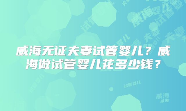 威海无证夫妻试管婴儿?威海做试管婴儿花多少钱?