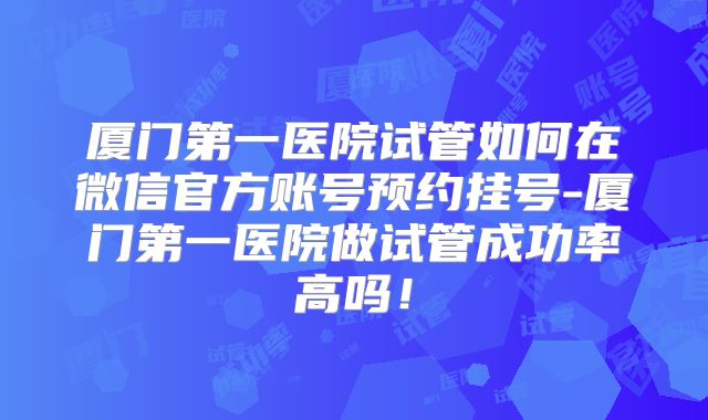 厦门第一医院试管如何在微信官方账号预约挂号-厦门第一医院做试管成功率高吗!