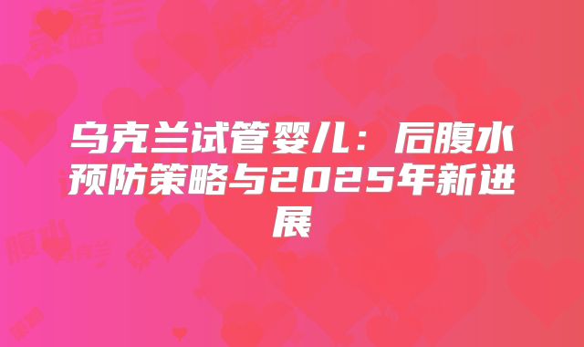 乌克兰试管婴儿：后腹水预防策略与2025年新进展