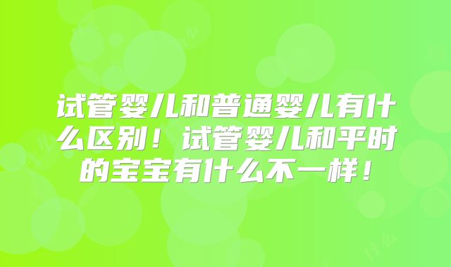 试管婴儿和普通婴儿有什么区别!试管婴儿和平时的宝宝有什么不一样!