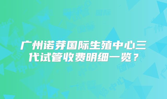 广州诺芽国际生殖中心三代试管收费明细一览？