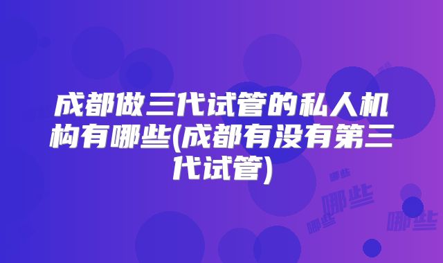 成都做三代试管的私人机构有哪些(成都有没有第三代试管)