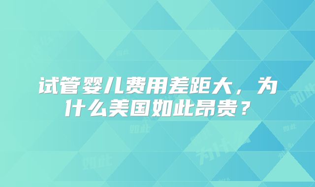 试管婴儿费用差距大,为什么美国如此昂贵?