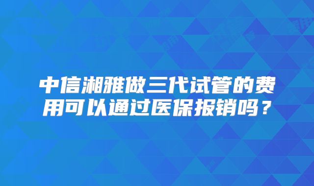 中信湘雅做三代试管的费用可以通过医保报销吗?