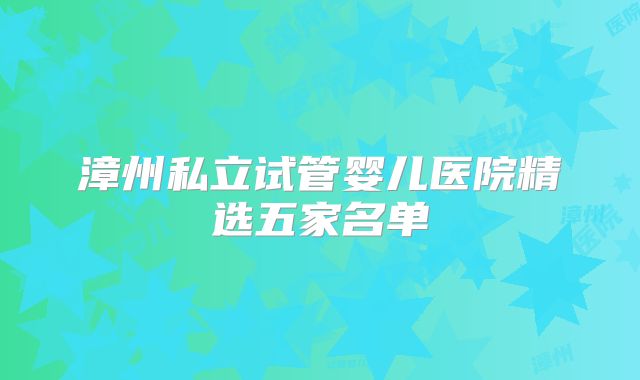 漳州私立试管婴儿医院精选五家名单