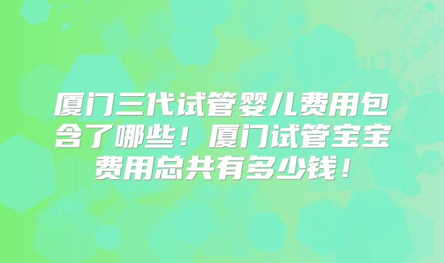 厦门三代试管婴儿费用包含了哪些!厦门试管宝宝费用总共有多少钱!