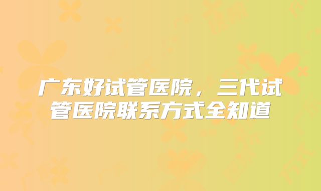 广东好试管医院,三代试管医院联系方式全知道