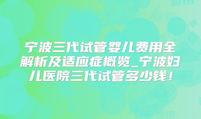 宁波三代试管婴儿费用全解析及适应症概览_宁波妇儿医院三代试管多少钱！