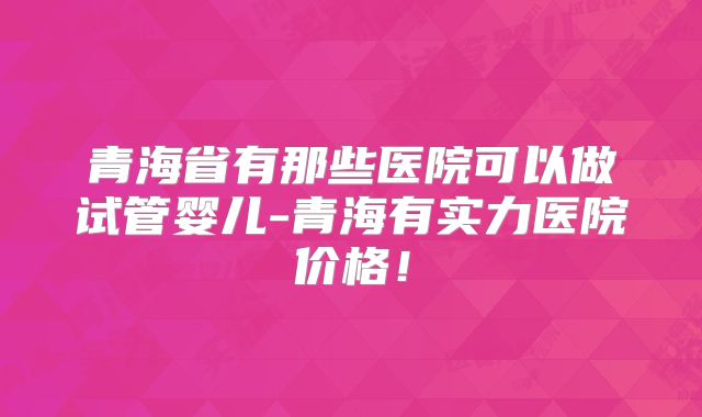 青海省有那些医院可以做试管婴儿-青海有实力医院价格！