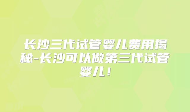 长沙三代试管婴儿费用揭秘-长沙可以做第三代试管婴儿!